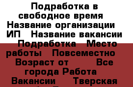 Подработка в свободное время › Название организации ­ ИП › Название вакансии ­ Подработка › Место работы ­ Повсеместно › Возраст от ­ 20 - Все города Работа » Вакансии   . Тверская обл.,Торжок г.